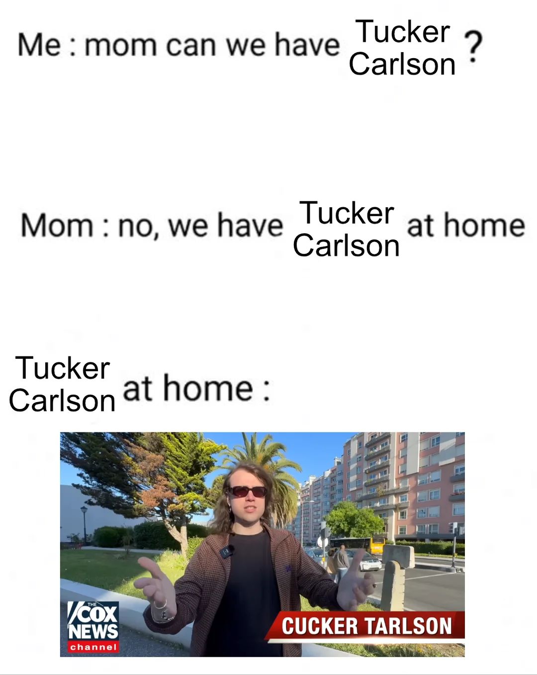 Me: mom can we have
Tucker
Carlson
?
Mom no, we have
Tucker
at home
Carlson
Tucker
Carlson at home:
COX
NEWS
channel
CUCKER TARLSON