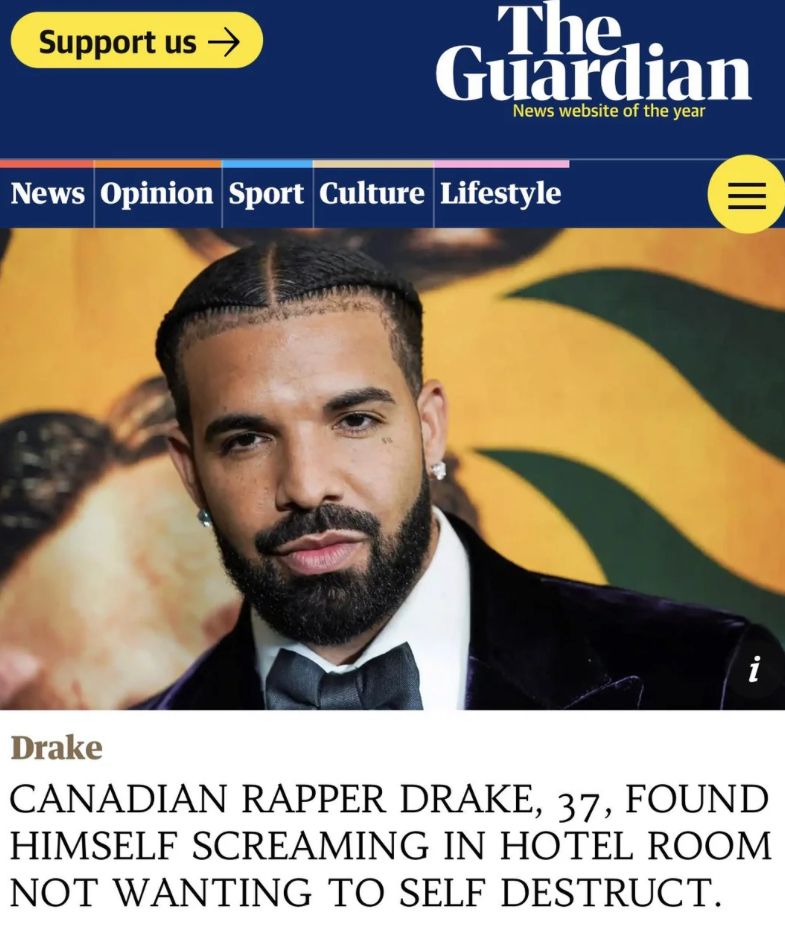 Support us →
The
Guardian
News website of the year
News Opinion Sport Culture Lifestyle
III
=
i
Drake
CANADIAN RAPPER DRAKE, 37, FOUND
HIMSELF SCREAMING IN HOTEL ROOM
NOT WANTING TO SELF DESTRUCT.