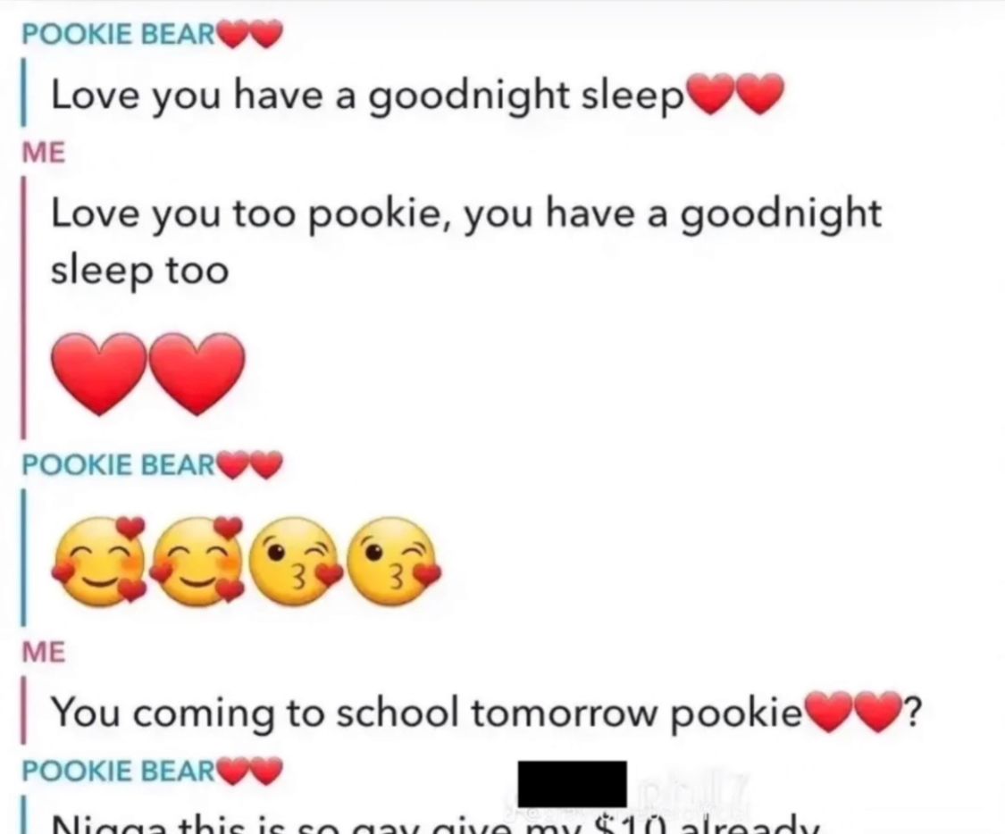 POOKIE BEAR
Love you have a goodnight sleep
ME
Love you too pookie, you have a goodnight
sleep too
POOKIE BEAR
ME
You coming to school tomorrow pookie
POOKIE BEAR
Nigga this is
mv $10
?