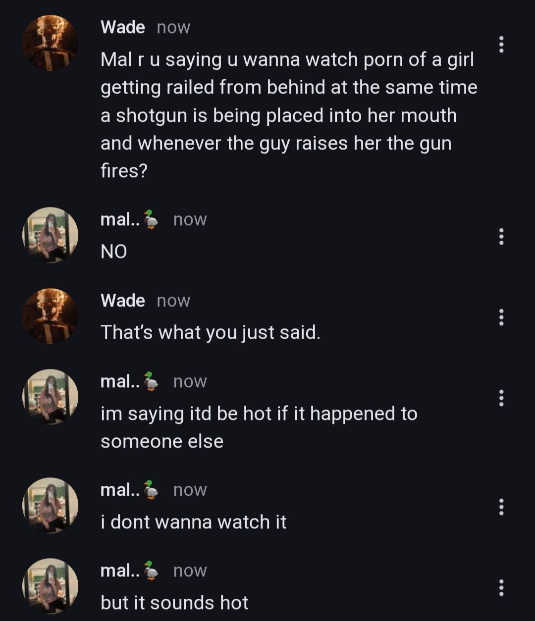 Wade now
Mal r u saying u wanna watch porn of a girl
getting railed from behind at the same time
a shotgun is being placed into her mouth
and whenever the guy raises her the gun
fires?
mal.. now
NO
Wade now
That's what you just said.
mal..
now
im saying itd be hot if it happened to
someone else
mal..
now
i dont wanna watch it
mal.. now
but it sounds hot