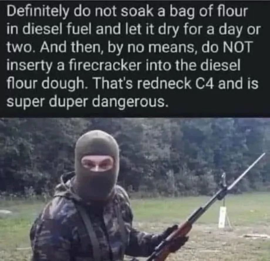 Definitely do not soak a bag of flour
in diesel fuel and let it dry for a day or
two. And then, by no means, do NOT
inserty a firecracker into the diesel
flour dough. That's redneck C4 and is
super duper dangerous.