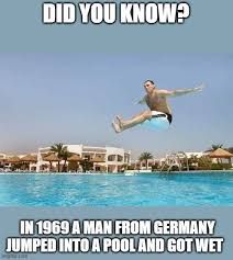 DID YOU KNOW?
IN 1969 A MAN FROM GERMANY
JUMPED INTO A POOL AND GOT WET