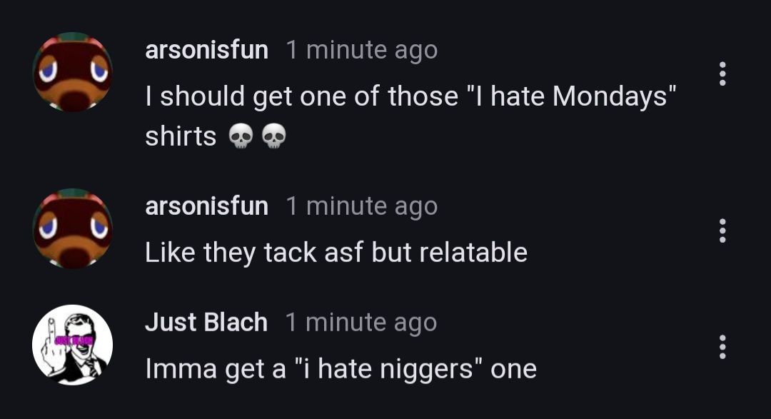 arsonisfun 1 minute ago
I should get one of those "I hate Mondays"
shirts
arsonisfun 1 minute ago
Like they tack asf but relatable
Just Blach 1 minute ago
Imma get a "i hate niggers" one
