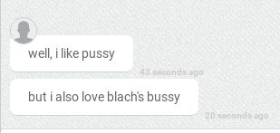 well, i like pussy
43 seconds ago
but i also love blach's bussy
20 seconds ago