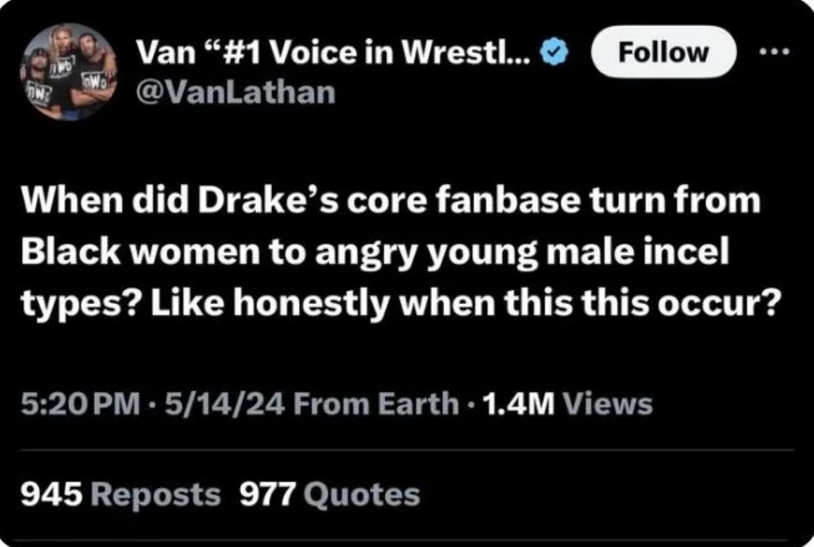 Van "#1 Voice in Wrestl...
@VanLathan
Follow
When did Drake's core fanbase turn from
Black women to angry young male incel
types? Like honestly when this this occur?
5:20 PM - 5/14/24 From Earth 1.4M Views
945 Reposts 977 Quotes