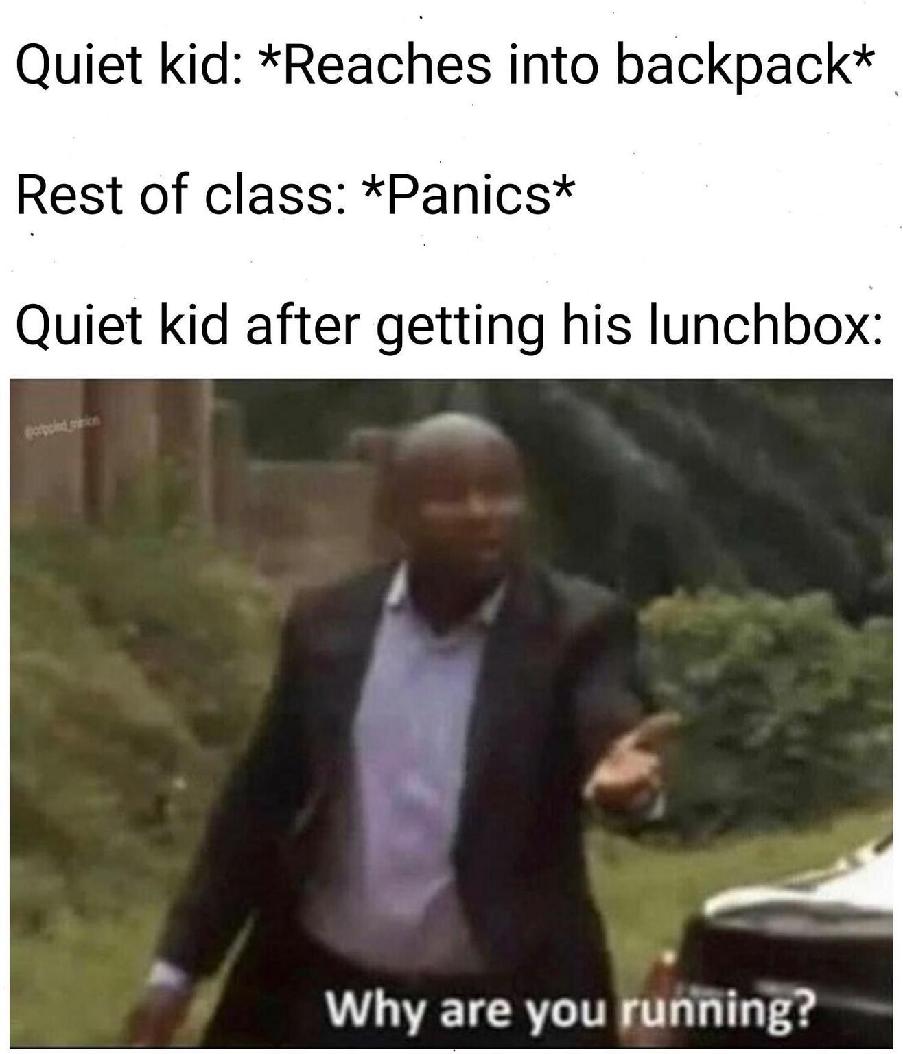 Quiet kid: *Reaches into backpack*
Rest of class: *Panics*
Quiet kid after getting his lunchbox:
popped on
Why are you running?