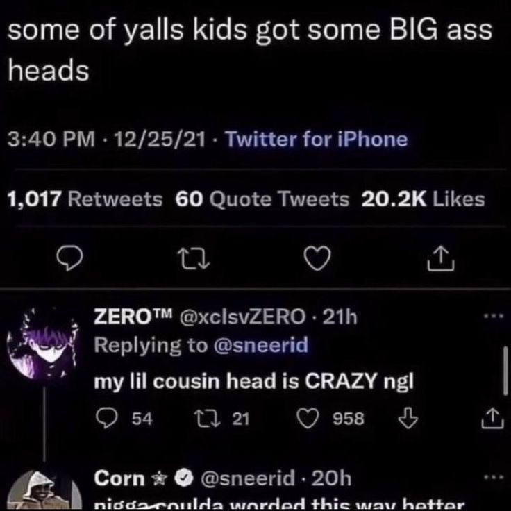 some of yalls kids got some BIG ass
heads
3:40 PM - 12/25/21 - Twitter for iPhone
1,017 Retweets 60 Quote Tweets 20.2K Likes
27
ZERO™M @xclsvZERO. 21h
Replying to @sneerid
my lil cousin head is CRAZY ngl
54
2721
958
Corn⭑
@sneerid 20h
nigga coulda worded this way better
<]