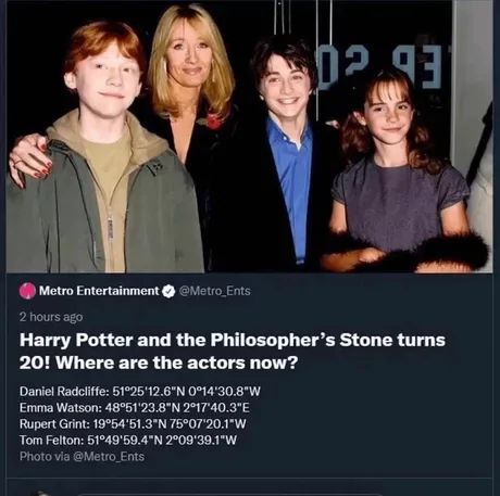 02.93
Metro Entertainment * @Metro_Ents
2 hours ago
Harry Potter and the Philosopher's Stone turns
20! Where are the actors now?
Daniel Radcliffe: 51°25'12.6″N 0°14'30.8"W
Emma Watson: 48°51'23.8″N 2°17'40.3"E
Rupert Grint: 19°54'51.3″N 75°07'20.1"W
Tom Felton: 51°49'59.4″N 2°09'39.1"W
Photo via @Metro_Ents