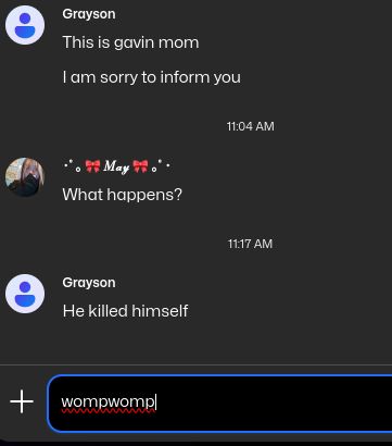 e
Grayson
This is gavin mom
I am sorry to inform you
May
What happens?
e
Grayson
He killed himself
+
wompwomp
11:04 AM
11:17 AM
