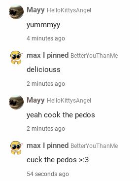 Mayy HelloKittysAngel
yummmyy
4 minutes ago
max I pinned BetterYouThanMe
deliciouss
2 minutes ago
Mayy HellokittysAngel
yeah cook the pedos
2 minutes ago
max I pinned BetterYouThanMe
cuck the pedos >:3
54 seconds ago