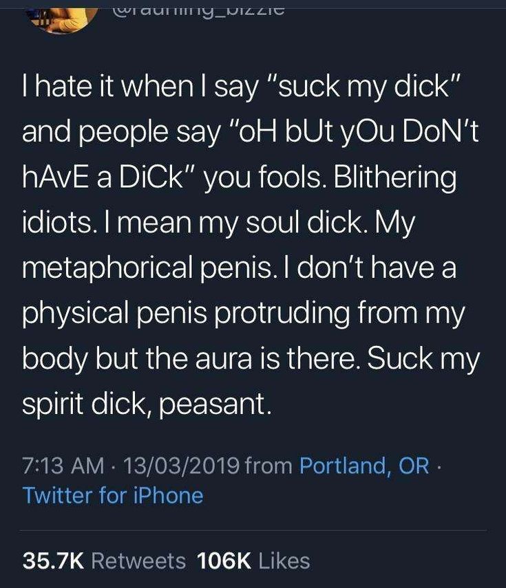 Waurny_PIZZIC
I hate it when I say "suck my dick"
and people say "oH bUt yOu Don't
hAvE a Dick" you fools. Blithering
idiots. I mean my soul dick. My
metaphorical penis. I don't have a
physical penis protruding from my
body but the aura is there. Suck my
spirit dick, peasant.
7:13 AM 13/03/2019 from Portland, OR.
Twitter for iPhone
35.7K Retweets 106K Likes