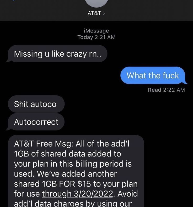 AT&T >
iMessage
Today 2:21 AM
Missing u like crazy rn..
What the fuck
Shit autoco
Autocorrect
AT&T Free Msg: All of the add'l
1GB of shared data added to
your plan in this billing period is
used. We've added another
shared 1GB FOR $15 to your plan
for use through 3/20/2022. Avoid
add'l data charges by using our
Read 2:22 AM