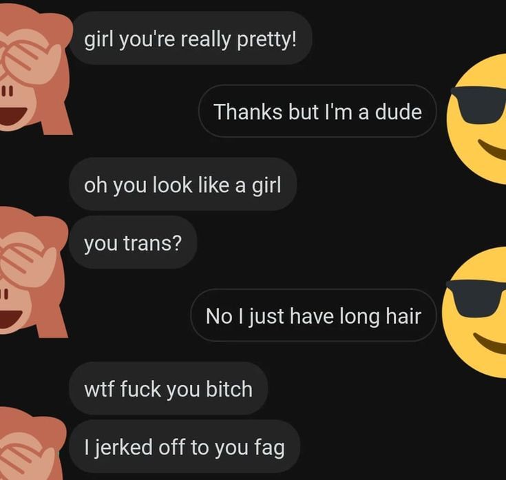 girl you're really pretty!
Thanks but I'm a dude
oh you look like a girl
you trans?
No I just have long hair
wtf fuck you bitch
I jerked off to you fag