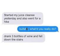 Started my juice cleanse
yesterday and also went for a
hike
bullshit, what'd you really do?
drank 3 bottles of wine and fell
down the stairs
