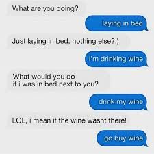 What are you doing?
laying in bed
Just laying in bed, nothing else?;)
i'm drinking wine
What would you do
if i was in bed next to you?
drink my wine
LOL, i mean if the wine wasnt there!
go buy wine