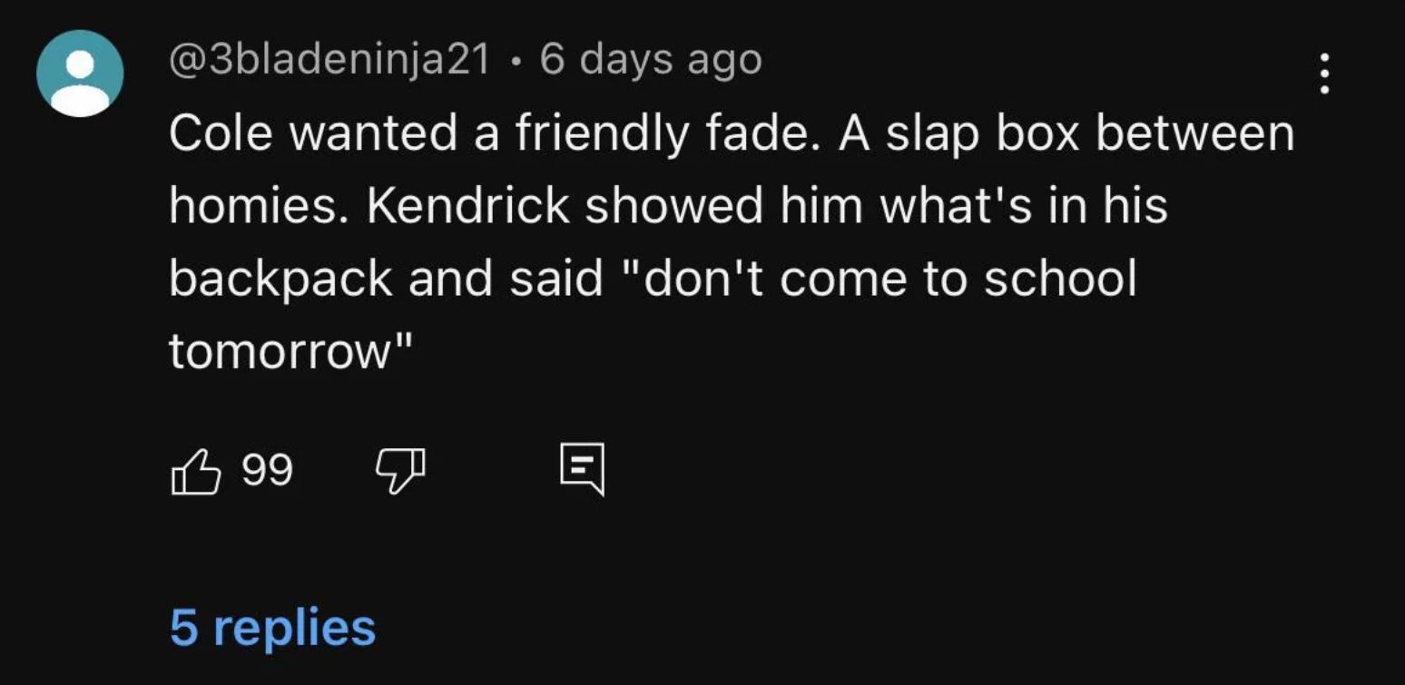 @3bladeninja21 • 6 days ago
Cole wanted a friendly fade. A slap box between
homies. Kendrick showed him what's in his
backpack and said "don't come to school
tomorrow"
99
5 replies