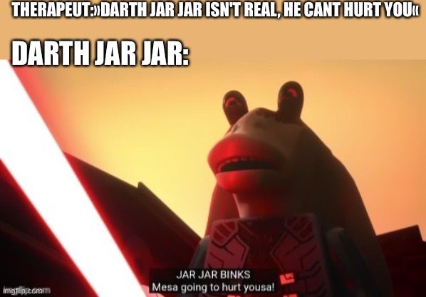 THERAPEUT:DARTH JAR JAR ISN'T REAL, HE CANT HURT YOU<<
DARTH JAR JAR:
imgrip.comm
JAR JAR BINKS
Mesa going to hurt yousa!