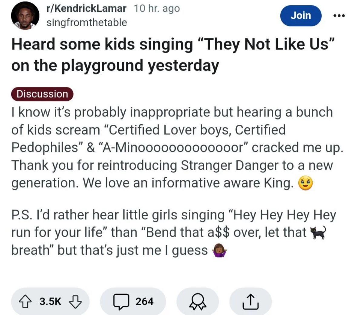 r/KendrickLamar 10 hr. ago
singfromthetable
Join
Heard some kids singing "They Not Like Us"
on the playground yesterday
Discussion
I know it's probably inappropriate but hearing a bunch
of kids scream "Certified Lover boys, Certified
Pedophiles" & "A-Minooooooooooooor" cracked me up.
Thank you for reintroducing Stranger Danger to a new
generation. We love an informative aware King. →
P.S. I'd rather hear little girls singing "Hey Hey Hey Hey
run for your life" than "Bend that a$$ over, let that ☑
breath" but that's just me I guess
3.5K
264
Д
↑