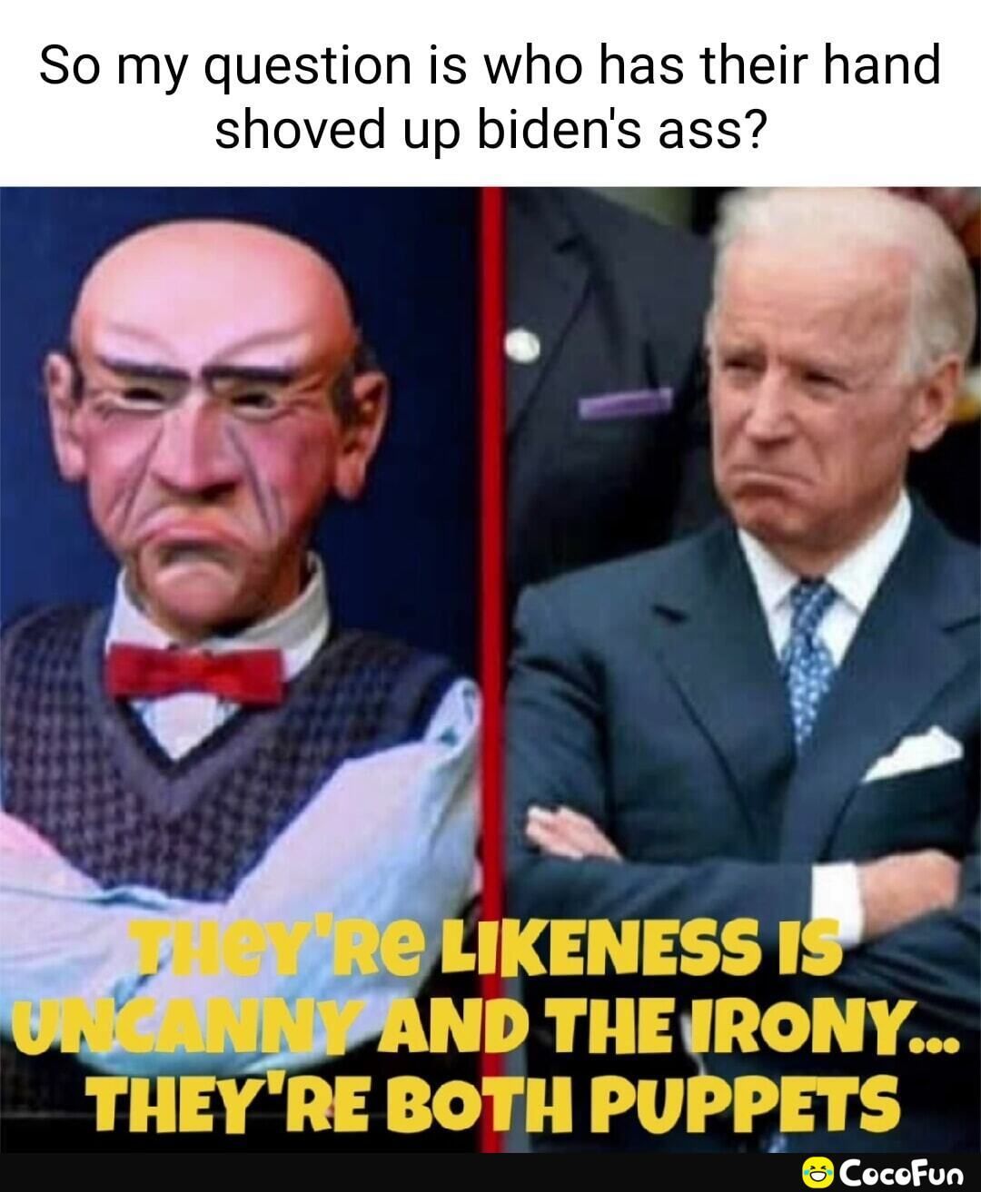 So my question is who has their hand
shoved up biden's ass?
EY'RE LIKENESS IS
ORGANNY AND THE IRONY...
THEY'RE BOTH PUPPETS
CocoFun