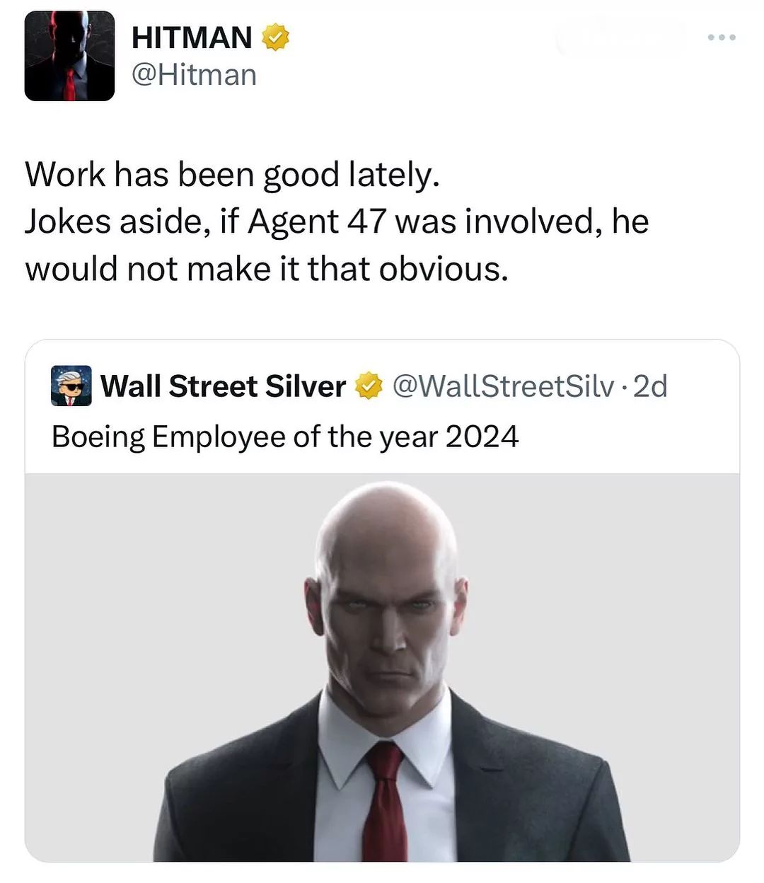 HITMAN ✓
@Hitman
Work has been good lately.
Jokes aside, if Agent 47 was involved, he
would not make it that obvious.
Wall Street Silver
@WallStreetSilv. 2d
Boeing Employee of the year 2024