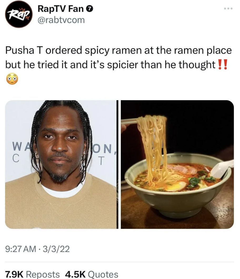 Rap
RapTV Fan
@rabtvcom
Pusha T ordered spicy ramen at the ramen place
but he tried it and it's spicier than he thought!!
WA
C
ON
T
9:27 AM 3/3/22
.
7.9K Reposts 4.5K Quotes