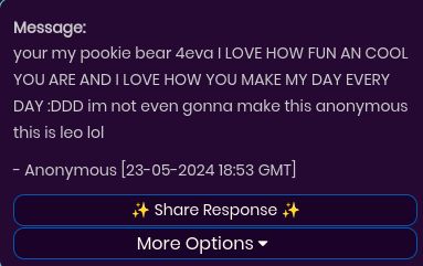 Message:
your my pookie bear 4eva I LOVE HOW FUN AN COOL
YOU ARE AND I LOVE HOW YOU MAKE MY DAY EVERY
DAY :DDD im not even gonna make this anonymous
this is leo lol
- Anonymous [23-05-2024 18:53 GMT]
Share Response +
More Options ▾