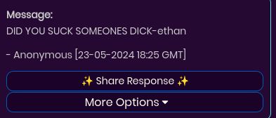 Message:
DID YOU SUCK SOMEONES DICK-ethan
- Anonymous [23-05-2024 18:25 GMT]
Share Response ++
More Options ▾