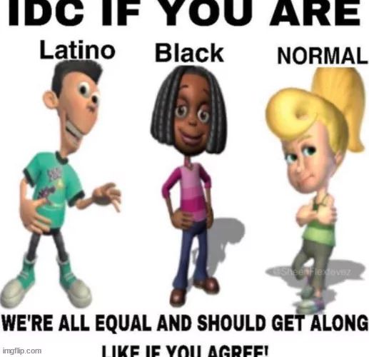 IDC IF YOU ARE
Latino
Black
NORMAL
SheekFledovez
WE'RE ALL EQUAL AND SHOULD GET ALONG

LIKE IF YOU AGREE!