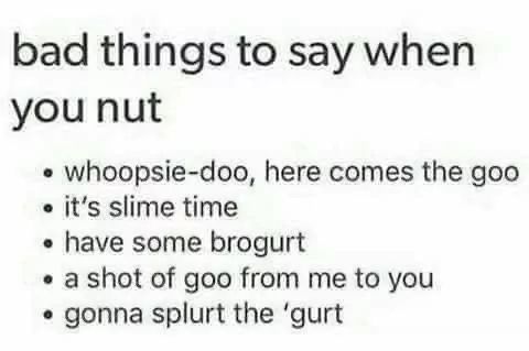 bad things to say when
you nut
⚫ whoopsie-doo, here comes the goo
⚫ it's slime time
⚫ have some brogurt
• a shot of goo from me to you
gonna splurt the 'gurt