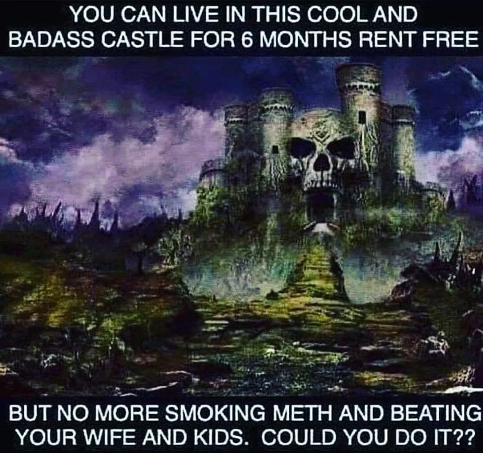 YOU CAN LIVE IN THIS COOL AND
BADASS CASTLE FOR 6 MONTHS RENT FREE
BUT NO MORE SMOKING METH AND BEATING
YOUR WIFE AND KIDS. COULD YOU DO IT??