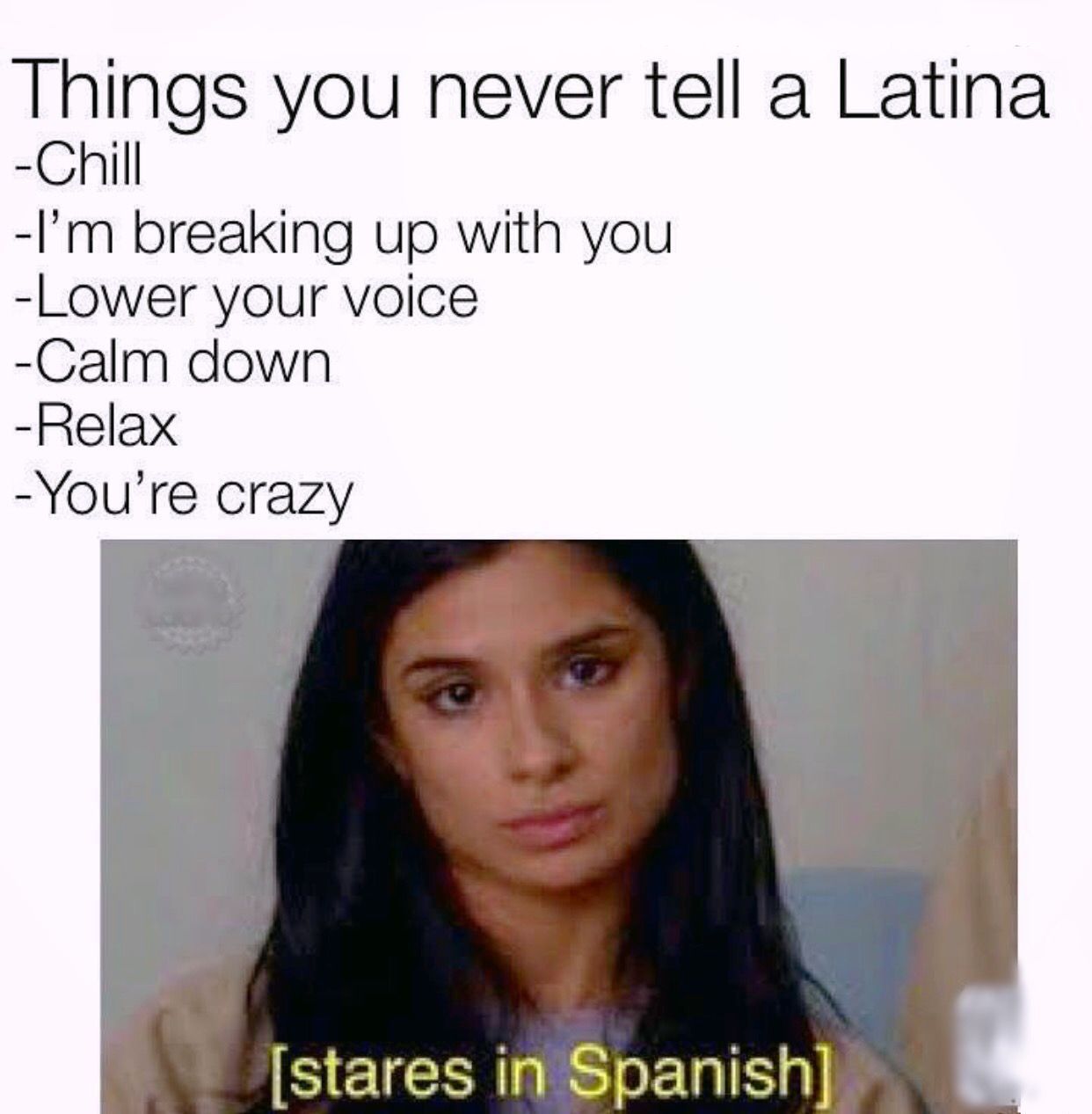 Things you never tell a Latina
-Chill
-I'm breaking up with you
-Lower your voice
-Calm down
-Relax
-You're crazy
[stares in Spanish]