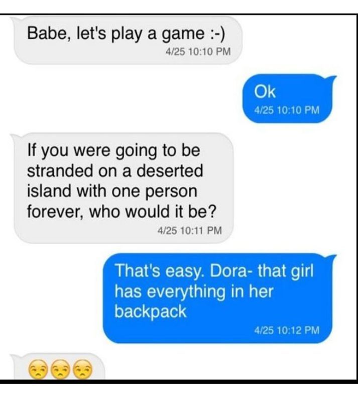 Babe, let's play a game :-)
4/25 10:10 PM
Ok
4/25 10:10 PM
If you were going to be
stranded on a deserted
island with one person
forever, who would it be?
4/25 10:11 PM
That's easy. Dora- that girl
has everything in her
backpack
4/25 10:12 PM