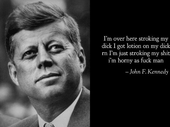 I'm over here stroking my
dick I got lotion on my dick
rn I'm just stroking my shit
i'm horny as fuck man
-John F. Kennedy