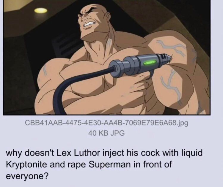 CBB41AAB-4475-4E30-AA4B-7069E79E6A68.jpg
40 KB JPG
why doesn't Lex Luthor inject his cock with liquid
Kryptonite and rape Superman in front of
everyone?