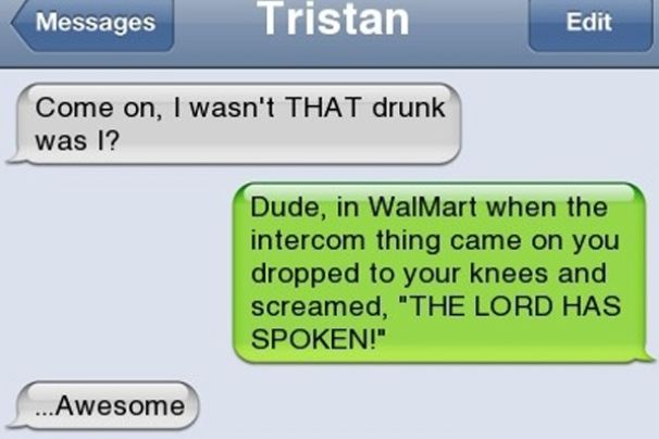 Messages
Tristan
Come on, I wasn't THAT drunk
was I?
Edit
Awesome
Dude, in WalMart when the
intercom thing came on you
dropped to your knees and
screamed, "THE LORD HAS
SPOKEN!"
