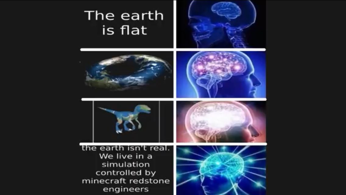 The earth
is flat
the earth isn't real.
We live in a
simulation
controlled by
minecraft redstone
engineers