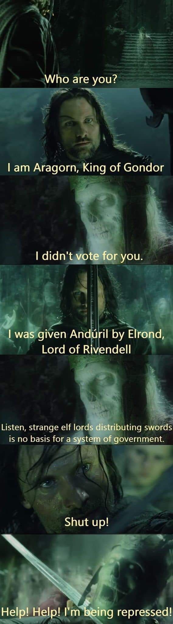 Who are you?
I am Aragorn, King of Gondor
I didn't vote for you.
I was given Andúril by Elrond,
Lord of Rivendell
Listen, strange elf lords distributing swords
is no basis for a system of government.
Shut up!
Help! Help! I'm being repressed!