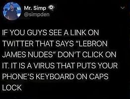 Mr. Simp
@simpden
IF YOU GUYS SEE A LINK ON
TWITTER THAT SAYS "LEBRON
JAMES NUDES" DON'T CLICK ON
IT. IT IS A VIRUS THAT PUTS YOUR
PHONE'S KEYBOARD ON CAPS
LOCK