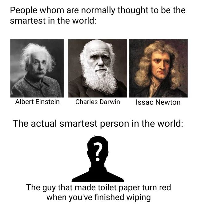 People whom are normally thought to be the
smartest in the world:
Albert Einstein
Charles Darwin
Issac Newton
The actual smartest person in the world:
The guy that made toilet paper turn red
when you've finished wiping