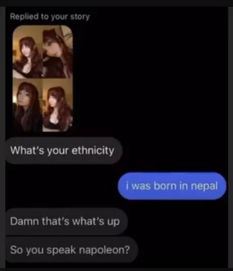 Replied to your story
What's your ethnicity
Damn that's what's up
So you speak napoleon?
i was born in nepal