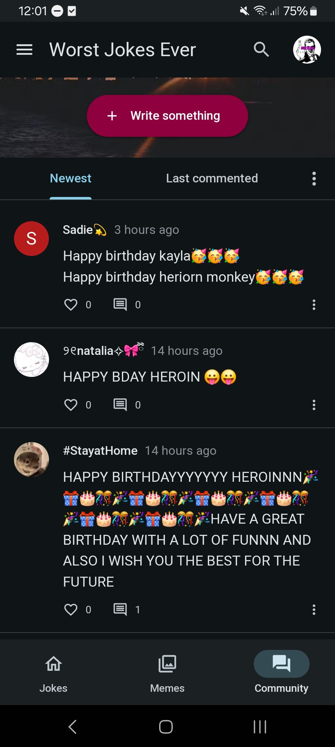 12:01
= Worst Jokes Ever
.ill 75%
S
Newest
+ Write something
Last commented
Sadie 3 hours ago
Happy birthday kayla
Happy birthday heriorn monkey
0
9enatalia
14 hours ago
HAPPY BDAY HEROIN
0
0
#StayatHome 14 hours ago
HAPPY BIRTHDAYYYYYYY HEROINNN;
HAVE A GREAT
BIRTHDAY WITH A LOT OF FUNNN AND
ALSO I WISH YOU THE BEST FOR THE
FUTURE
0 E 1
Jokes
Memes
Community
|||