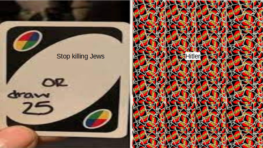 Stop killing Jews
OR
draw
25
UNGUNO
UNG UNO
NOUNO
UNG UNO
UNG UND
UNO UNO
UNG UNO
WUNGUNO
UNG UNO
OND
ONO
OND
Hitler
UNGUNO
UNGUNO
UNO
NG UNO
UNO UNO
UNGUNO
UNG UNO
OND
ON