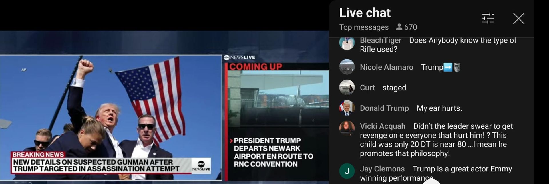 AP
BREAKING NEWS
NEWSLIVE
COMING UP
> PRESIDENT TRUMP
DEPARTS NEWARK
AIRPORT EN ROUTE TO
Live chat
Top messages
670
☑
BleachTiger Does Anybody know the type of
Rifle used?
Nicole Alamaro Trump
Curt staged
Donald Trump My ear hurts.
Vicki Acquah Didn't the leader swear to get
revenge on e everyone that hurt him!? This
child was only 20 DT is near 80...I mean he
promotes that philosophy!
JJay Clemons Trump is a great actor Emmy
winning performance
NEW DETAILS ON SUSPECTED GUNMAN AFTER
TRUMP TARGETED IN ASSASSINATION ATTEMPT
abc
NEWSLIVE
RNC CONVENTION