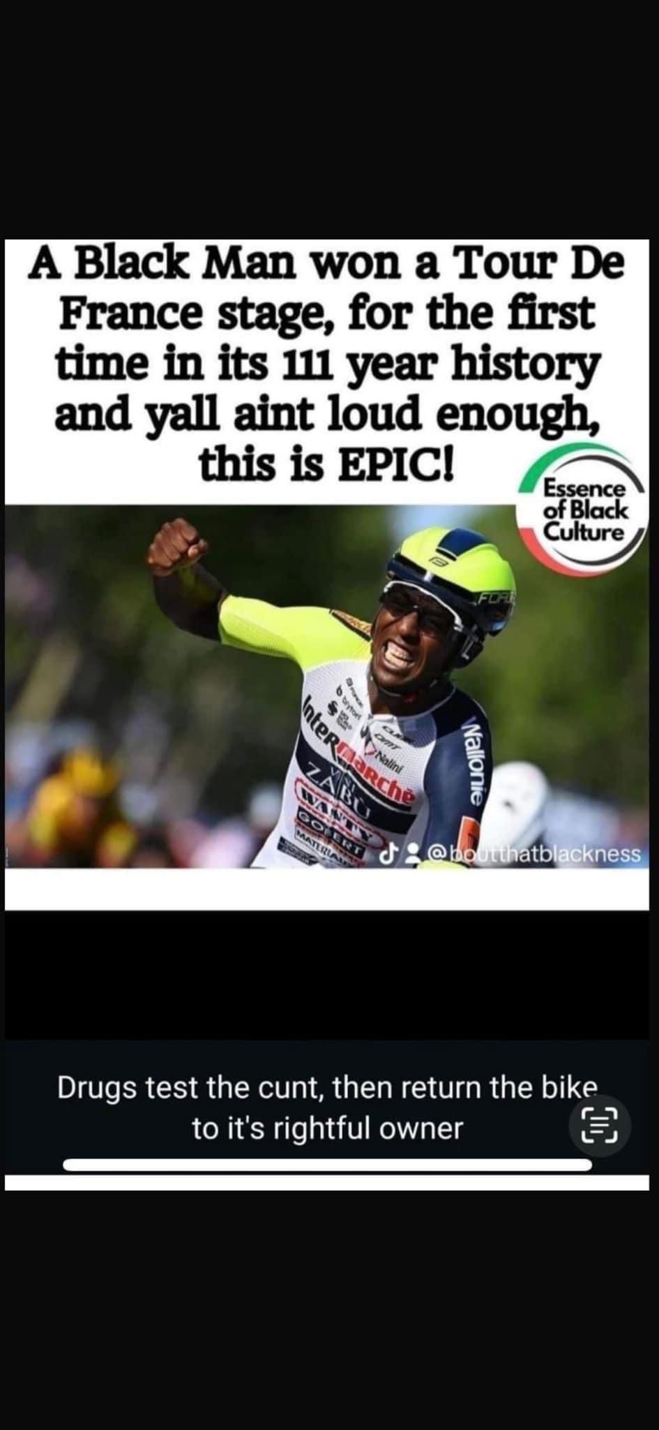 A Black Man won a Tour De
France stage, for the first
time in its 111 year history
and yall aint loud enough,
this is EPIC!
Essence
of Black
Culture
b brytor
Nalini
Intermarche
ZABU
Wallonie
@boutthatblackness
Drugs test the cunt, then return the bike
to it's rightful owner
=