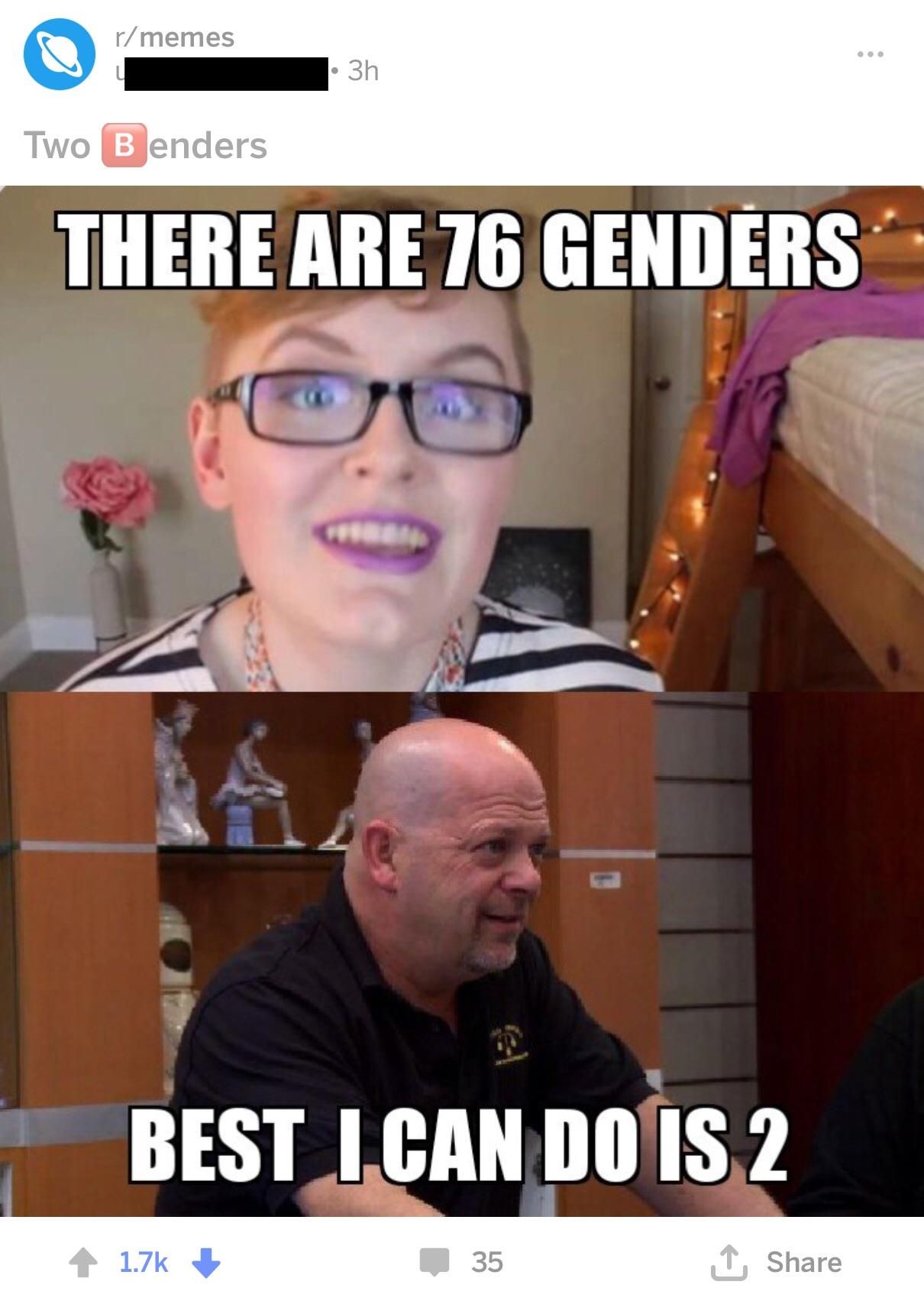 r/memes
• 3h
Two Benders
THERE ARE 76 GENDERS
el
1
BEST I CAN DO IS 2
1.7k
35
↑ Share