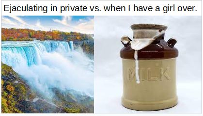 Ejaculating in private vs. when I have a girl over.
MILK