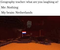 Geography teacher: what are you laughing at?
Me: Nothing
My brain: Netherlands i