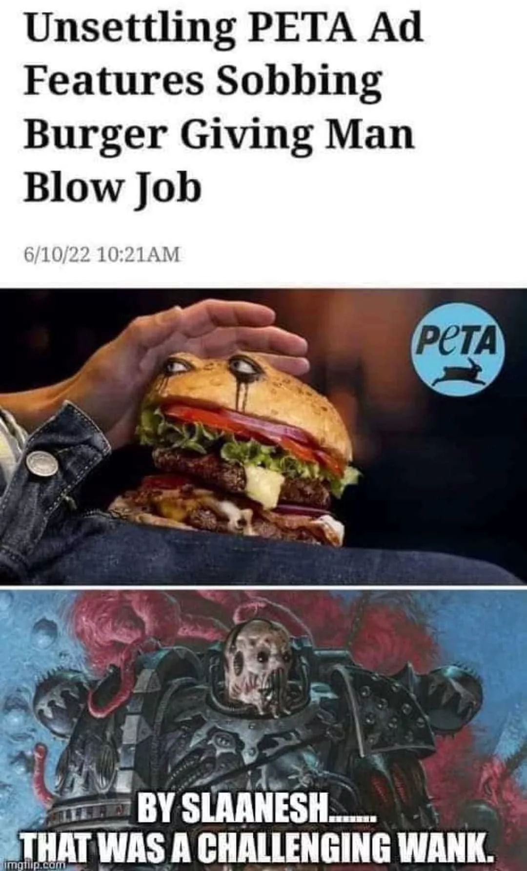 Unsettling PETA Ad
Features Sobbing
Burger Giving Man
Blow Job
6/10/22 10:21AM
PETA
BY SLAANESH.......
THAT WAS A CHALLENGING WANK.
imgilp.com