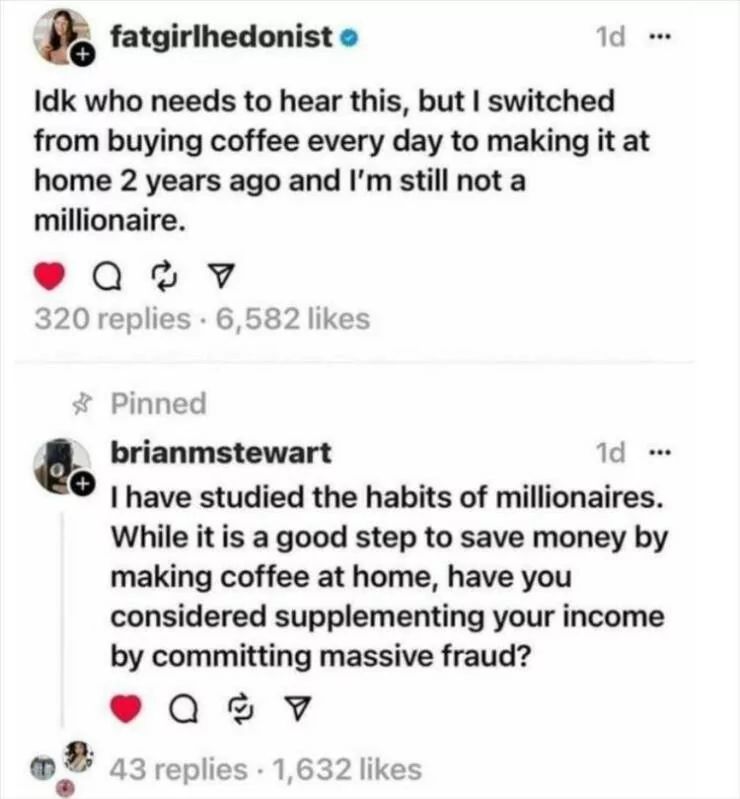 fatgirlhedonist
1d
Idk who needs to hear this, but I switched
from buying coffee every day to making it at
home 2 years ago and I'm still not a
millionaire.
934
320 replies 6,582 likes
Pinned
brianmstewart
1d
I have studied the habits of millionaires.
While it is a good step to save money by
making coffee at home, have you
considered supplementing your income
by committing massive fraud?
43 replies 1,632 likes