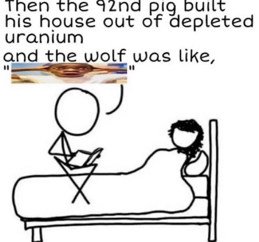 Then the 92nd pig built
his house out of depleted
uranium
and the wolf was like,